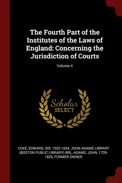 Обложка книги The Fourth Part of the Institutes of the Laws of England. Concerning the Jurisdiction of Courts; Volume 4, Edward Coke, John Adams