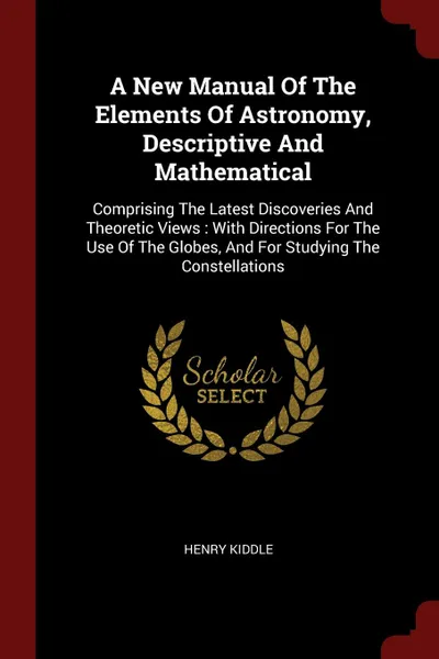 Обложка книги A New Manual Of The Elements Of Astronomy, Descriptive And Mathematical. Comprising The Latest Discoveries And Theoretic Views : With Directions For The Use Of The Globes, And For Studying The Constellations, Henry Kiddle