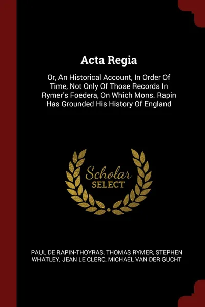 Обложка книги Acta Regia. Or, An Historical Account, In Order Of Time, Not Only Of Those Records In Rymer.s Foedera, On Which Mons. Rapin Has Grounded His History Of England, Paul de Rapin-Thoyras, Thomas Rymer, Stephen Whatley