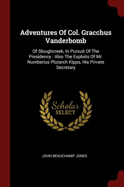 Обложка книги Adventures Of Col. Gracchus Vanderbomb. Of Sloughcreek, In Pursuit Of The Presidency : Also The Exploits Of Mr. Numberius Plutarch Kipps, His Private Secretary, John Beauchamp Jones