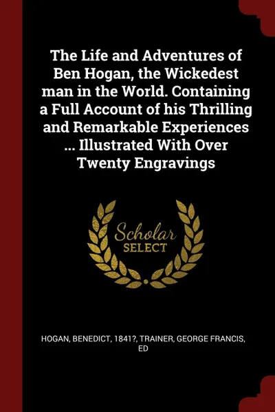 Обложка книги The Life and Adventures of Ben Hogan, the Wickedest man in the World. Containing a Full Account of his Thrilling and Remarkable Experiences ... Illustrated With Over Twenty Engravings, Benedict Hogan, George Francis Trainer