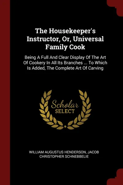 Обложка книги The Housekeeper.s Instructor, Or, Universal Family Cook. Being A Full And Clear Display Of The Art Of Cookery In All Its Branches ... To Which Is Added, The Complete Art Of Carving, William Augustus Henderson