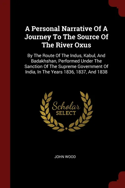 Обложка книги A Personal Narrative Of A Journey To The Source Of The River Oxus. By The Route Of The Indus, Kabul, And Badakhshan, Performed Under The Sanction Of The Supreme Government Of India, In The Years 1836, 1837, And 1838, John Wood