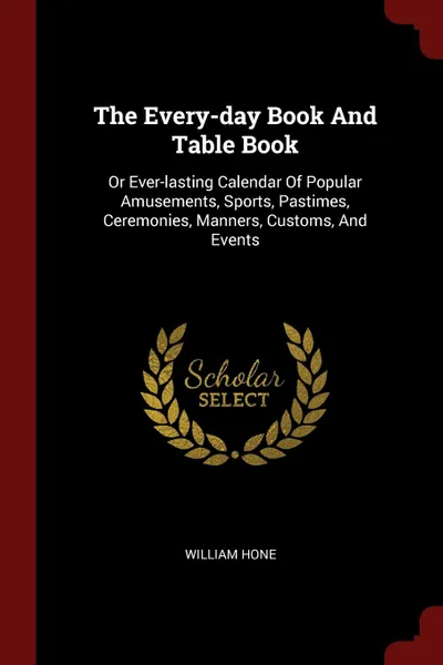 Обложка книги The Every-day Book And Table Book. Or Ever-lasting Calendar Of Popular Amusements, Sports, Pastimes, Ceremonies, Manners, Customs, And Events, William Hone