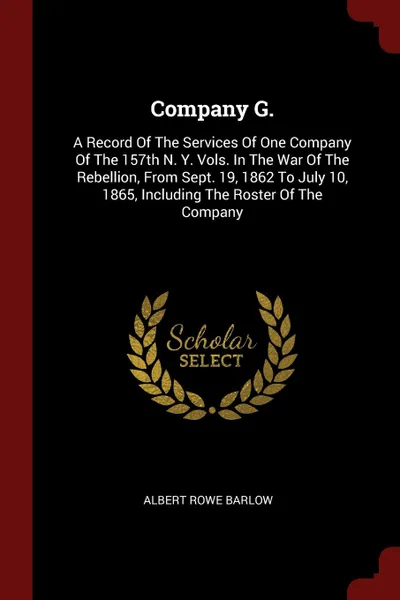 Обложка книги Company G. A Record Of The Services Of One Company Of The 157th N. Y. Vols. In The War Of The Rebellion, From Sept. 19, 1862 To July 10, 1865, Including The Roster Of The Company, Albert Rowe Barlow