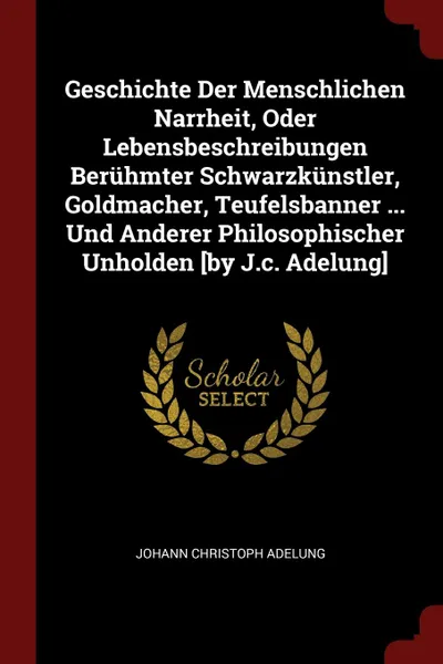 Обложка книги Geschichte Der Menschlichen Narrheit, Oder Lebensbeschreibungen Beruhmter Schwarzkunstler, Goldmacher, Teufelsbanner ... Und Anderer Philosophischer Unholden .by J.c. Adelung., Johann Christoph Adelung