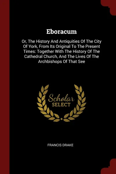 Обложка книги Eboracum. Or, The History And Antiquities Of The City Of York, From Its Original To The Present Times: Together With The History Of The Cathedral Church, And The Lives Of The Archbishops Of That See, Francis Drake