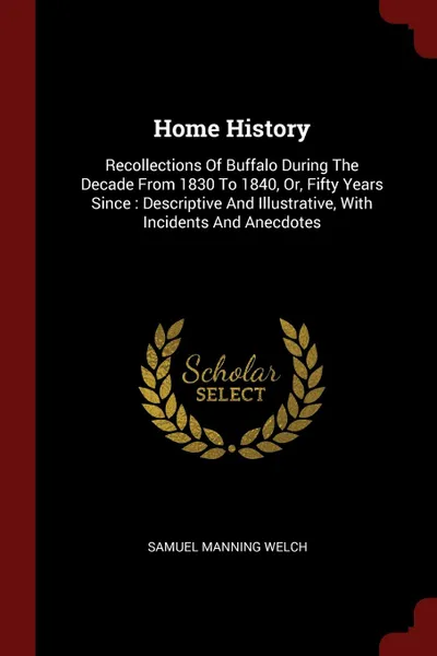 Обложка книги Home History. Recollections Of Buffalo During The Decade From 1830 To 1840, Or, Fifty Years Since : Descriptive And Illustrative, With Incidents And Anecdotes, Samuel Manning Welch