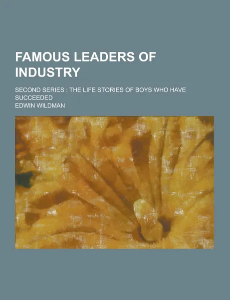 Обложка книги Famous Leaders of Industry; Second Series. The Life Stories of Boys Who Have Succeeded, Edwin Wildman