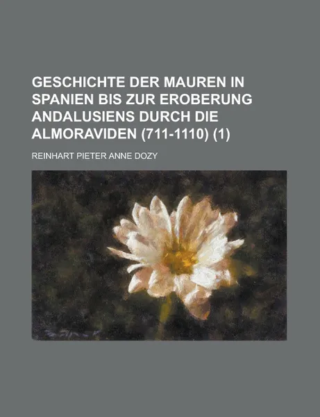 Обложка книги Geschichte Der Mauren in Spanien Bis Zur Eroberung Andalusiens Durch Die Almoraviden (711-1110). (1), Reinhart Pieter Anne Dozy