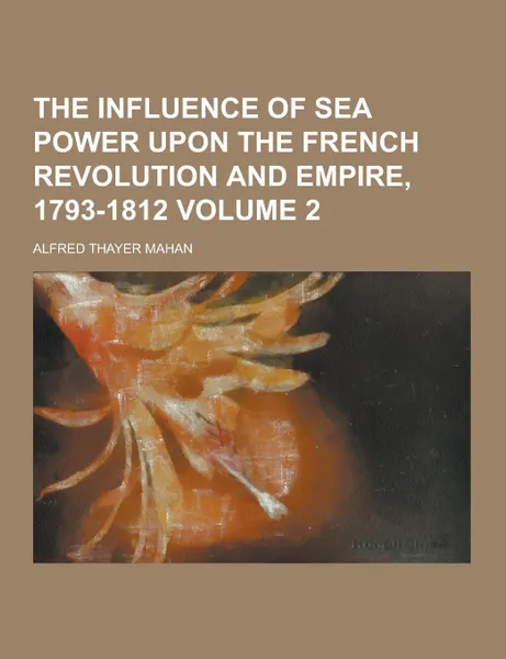 Обложка книги The Influence of Sea Power Upon the French Revolution and Empire, 1793-1812 Volume 2, Alfred Thayer Mahan