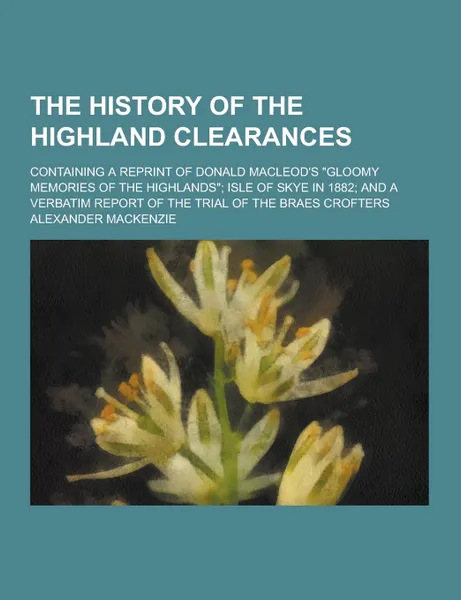 Обложка книги The History of the Highland Clearances; Containing a Reprint of Donald MacLeod.s Gloomy Memories of the Highlands; Isle of Skye in 1882; And a Verba, Alexander MacKenzie