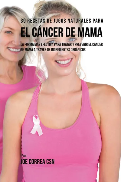 Обложка книги 39 Recetas de Jugos Naturales Para el Cancer de Mama. La Forma Mas Efectiva Para Tratar y Prevenir el Cancer de Mama a Traves de Ingredientes Organicos, Joe Correa