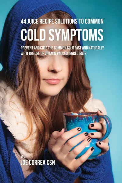 Обложка книги 44 Juice Recipe Solutions to Common Cold Symptoms. Prevent and Cure the Common Cold Fast and Naturally With the Use of Vitamin Packed Ingredients, Joe Correa