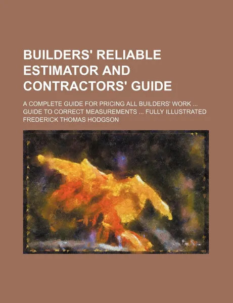 Обложка книги Builders. reliable estimator and contractors. guide; a complete guide for pricing all builders. work  Guide to correct measurements  fully illustrated, Frederick Thomas Hodgson