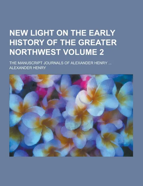 Обложка книги New Light on the Early History of the Greater Northwest; The Manuscript Journals of Alexander Henry ... Volume 2, Alexander Henry