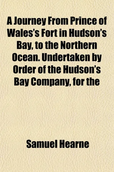 Обложка книги A Journey From Prince of Wales.s Fort in Hudson.s Bay, to the Northern Ocean. Undertaken by Order of the Hudson.s Bay Company, for the, Samuel Hearne