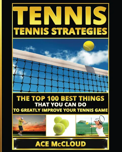 Обложка книги Tennis. Tennis Strategies: The Top 100 Best Things That You Can Do To Greatly Improve Your Tennis Game, Ace McCloud