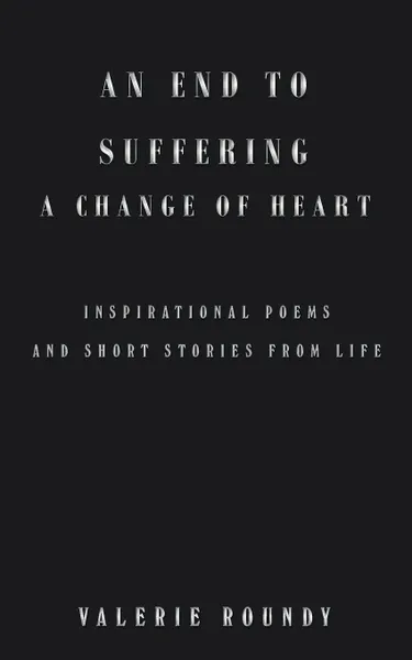 Обложка книги An End to Suffering a Change of Heart. Inspirational Poems and Short Stories from Life, Valerie Roundy