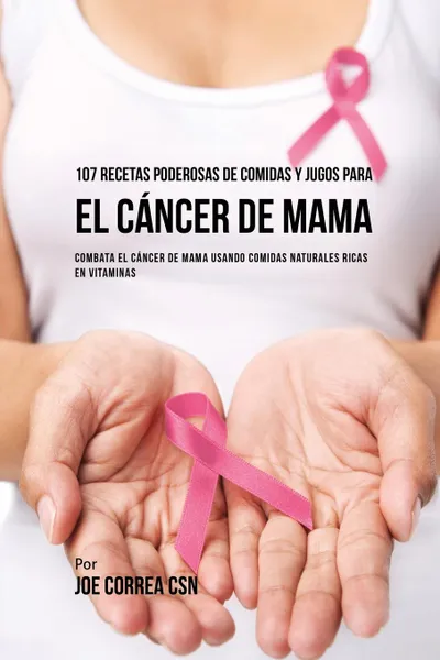 Обложка книги 107 Recetas Poderosas de Comidas y Jugos Para El Cancer de Mama. Combata El Cancer de Mama Usando Comidas Naturales Ricas en Vitaminas, Joe Correa