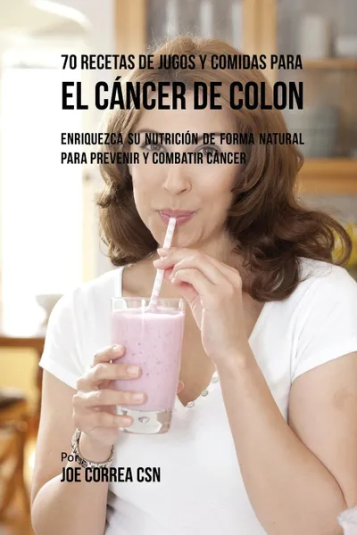 Обложка книги 70 Recetas de Jugos y Comidas Para el Cancer de Colon. Enriquezca Su Nutricion de Forma Natural para Prevenir y Combatir Cancer, Joe Correa