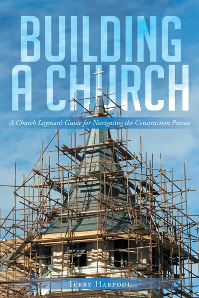 Обложка книги Building a Church. A Church Layman.s Guide for Navigating the Construction Process, Terry Harpool