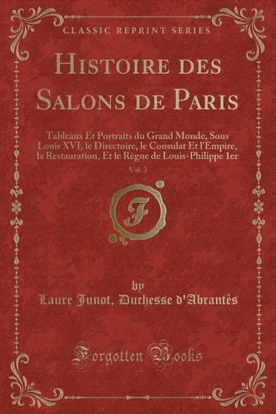 Обложка книги Histoire des Salons de Paris, Vol. 3. Tableaux Et Portraits du Grand Monde, Sous Louis XVI, le Directoire, le Consulat Et l.Empire, la Restauration, Et le Regne de Louis-Philippe 1er (Classic Reprint), Laure Junot Duchesse d'Abrantès