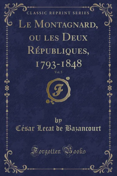 Обложка книги Le Montagnard, ou les Deux Republiques, 1793-1848, Vol. 5 (Classic Reprint), César Lecat de Bazancourt