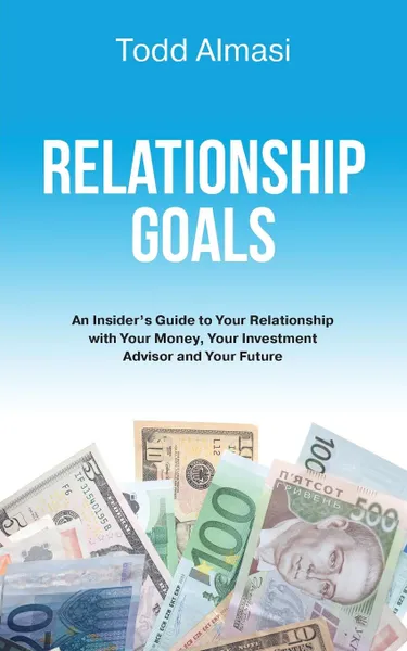 Обложка книги Relationship Goals. An Insider.s Guide to Your Relationship with Your Money, Your Investment Advisor and Your Future, Todd Almasi