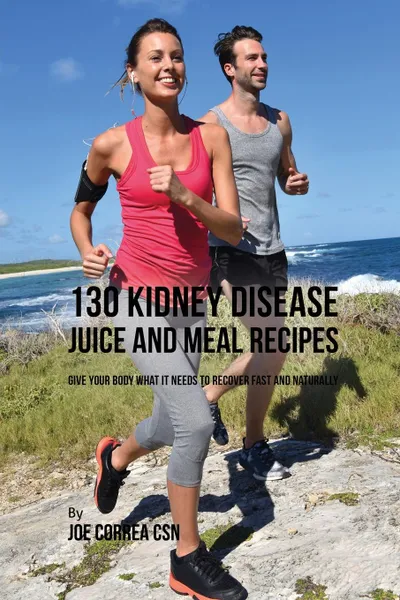 Обложка книги 130 Kidney Disease Juice and Meal Recipes. Give Your Body What It Needs to Recover Fast and Naturally, Joe Correa