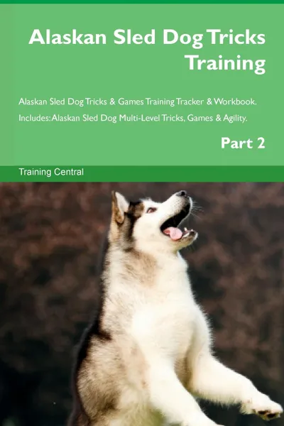 Обложка книги Alaskan Sled Dog Tricks Training Alaskan Sled Dog Tricks . Games Training Tracker . Workbook.  Includes. Alaskan Sled Dog Multi-Level Tricks, Games . Agility. Part 2, Training Central