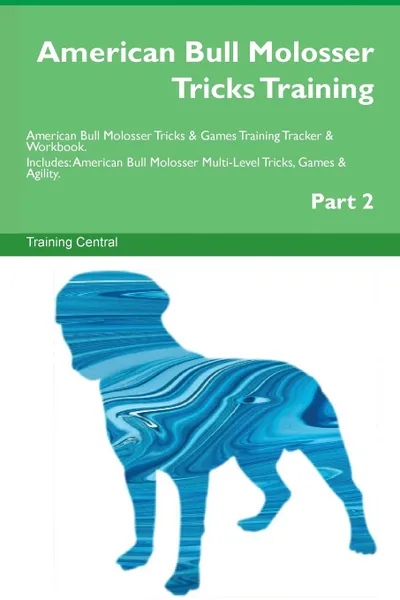 Обложка книги American Bull Molosser Tricks Training American Bull Molosser Tricks . Games Training Tracker . Workbook.  Includes. American Bull Molosser Multi-Level Tricks, Games . Agility. Part 2, Training Central