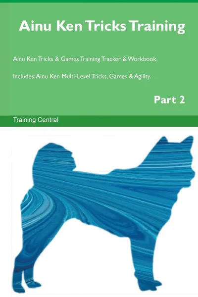 Обложка книги Ainu Ken Tricks Training Ainu Ken Tricks . Games Training Tracker . Workbook.  Includes. Ainu Ken Multi-Level Tricks, Games . Agility. Part 2, Training Central