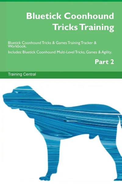 Обложка книги Bluetick Coonhound Tricks Training Bluetick Coonhound Tricks . Games Training Tracker . Workbook.  Includes. Bluetick Coonhound Multi-Level Tricks, Games . Agility. Part 2, Training Central