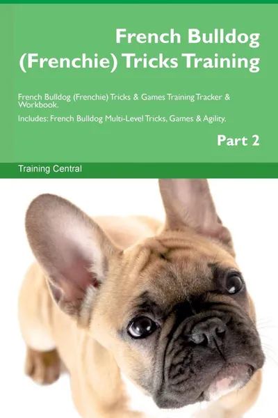 Обложка книги French Bulldog (Frenchie) Tricks Training French Bulldog (Frenchie) Tricks . Games Training Tracker . Workbook.  Includes. French Bulldog Multi-Level Tricks, Games . Agility. Part 2, Training Central