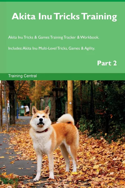 Обложка книги Akita Inu Tricks Training Akita Inu Tricks . Games Training Tracker . Workbook.  Includes. Akita Inu Multi-Level Tricks, Games . Agility. Part 2, Training Central