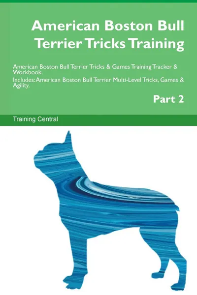 Обложка книги American Boston Bull Terrier Tricks Training American Boston Bull Terrier Tricks . Games Training Tracker . Workbook.  Includes. American Boston Bull Terrier Multi-Level Tricks, Games . Agility. Part 2, Training Central