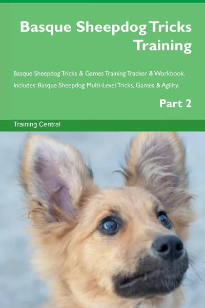 Обложка книги Basque Sheepdog Tricks Training Basque Sheepdog Tricks . Games Training Tracker . Workbook.  Includes. Basque Sheepdog Multi-Level Tricks, Games . Agility. Part 2, Training Central