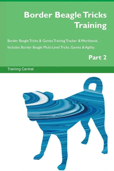 Обложка книги Border Beagle Tricks Training Border Beagle Tricks . Games Training Tracker . Workbook.  Includes. Border Beagle Multi-Level Tricks, Games . Agility. Part 2, Training Central