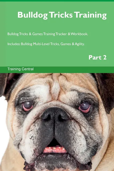 Обложка книги Bulldog Tricks Training Bulldog Tricks . Games Training Tracker . Workbook.  Includes. Bulldog Multi-Level Tricks, Games . Agility. Part 2, Training Central