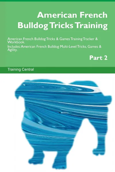 Обложка книги American French Bulldog Tricks Training American French Bulldog Tricks . Games Training Tracker . Workbook.  Includes. American French Bulldog Multi-Level Tricks, Games . Agility. Part 2, Training Central