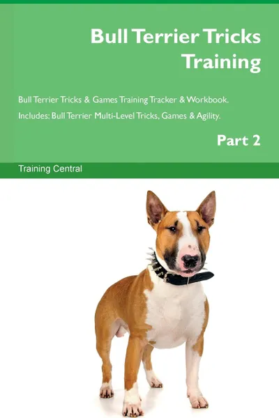 Обложка книги Bull Terrier Tricks Training Bull Terrier Tricks . Games Training Tracker . Workbook.  Includes. Bull Terrier Multi-Level Tricks, Games . Agility. Part 2, Training Central