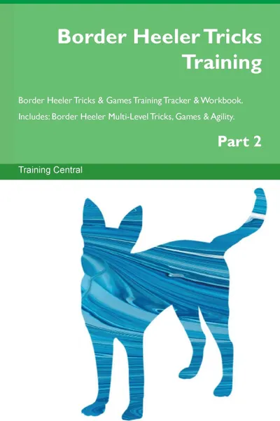 Обложка книги Border Heeler Tricks Training Border Heeler Tricks . Games Training Tracker . Workbook.  Includes. Border Heeler Multi-Level Tricks, Games . Agility. Part 2, Training Central