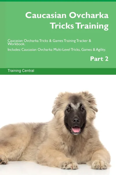 Обложка книги Caucasian Ovcharka Tricks Training Caucasian Ovcharka Tricks . Games Training Tracker . Workbook.  Includes. Caucasian Ovcharka Multi-Level Tricks, Games . Agility. Part 2, Training Central