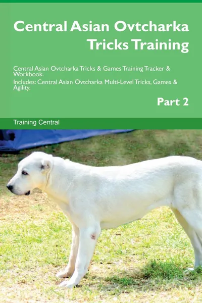 Обложка книги Central Asian Ovtcharka Tricks Training Central Asian Ovtcharka Tricks . Games Training Tracker . Workbook.  Includes. Central Asian Ovtcharka Multi-Level Tricks, Games . Agility. Part 2, Training Central