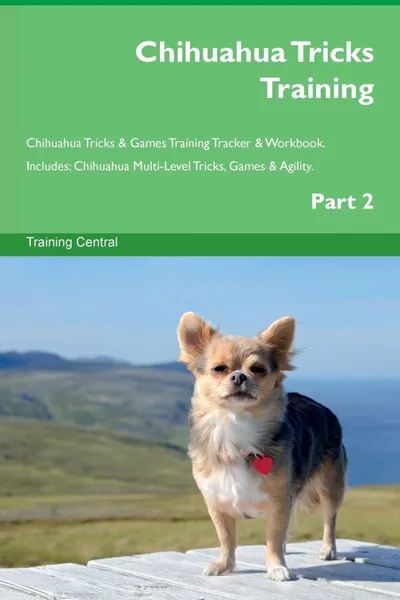 Обложка книги Chihuahua Tricks Training Chihuahua Tricks . Games Training Tracker . Workbook.  Includes. Chihuahua Multi-Level Tricks, Games . Agility. Part 2, Training Central