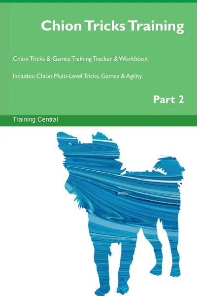 Обложка книги Chion Tricks Training Chion Tricks . Games Training Tracker . Workbook.  Includes. Chion Multi-Level Tricks, Games . Agility. Part 2, Training Central