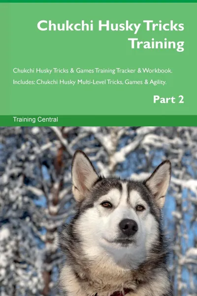 Обложка книги Chukchi Husky Tricks Training Chukchi Husky Tricks . Games Training Tracker . Workbook.  Includes. Chukchi Husky Multi-Level Tricks, Games . Agility. Part 2, Training Central