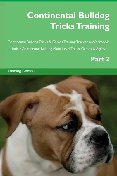 Обложка книги Continental Bulldog Tricks Training Continental Bulldog Tricks . Games Training Tracker . Workbook.  Includes. Continental Bulldog Multi-Level Tricks, Games . Agility. Part 2, Training Central