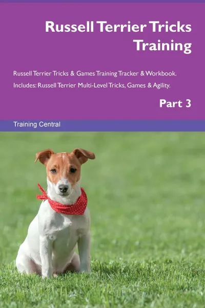 Обложка книги Russell Terrier Tricks Training Russell Terrier Tricks . Games Training Tracker . Workbook.  Includes. Russell Terrier Multi-Level Tricks, Games . Agility. Part 3, Training Central